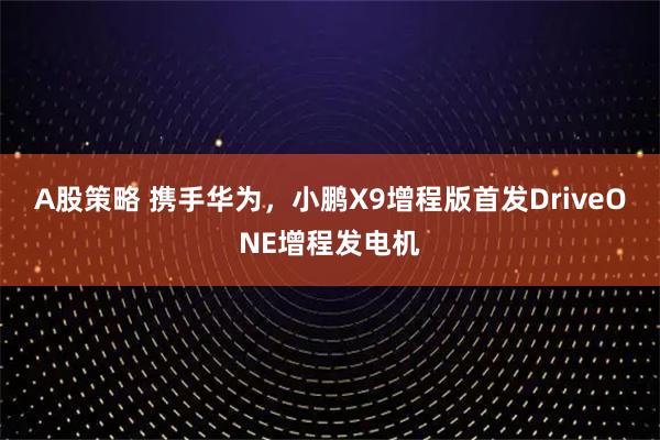 A股策略 携手华为,小鹏X9增程版首发DriveONE增程发电机