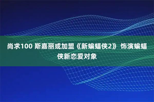 尚求100 斯嘉丽或加盟《新蝙蝠侠2》 饰演蝙蝠侠新恋爱对象
