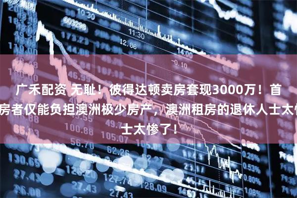 广禾配资 无耻！彼得达顿卖房套现3000万！首次购房者仅能负担澳洲极少房产，澳洲租房的退休人士太惨了！