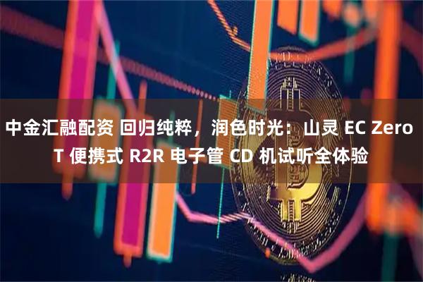 中金汇融配资 回归纯粹，润色时光：山灵 EC Zero T 便携式 R2R 电子管 CD 机试听全体验