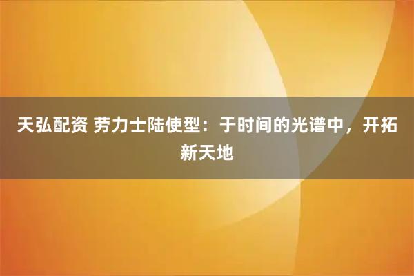 天弘配资 劳力士陆使型：于时间的光谱中，开拓新天地