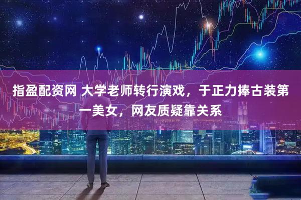 指盈配资网 大学老师转行演戏，于正力捧古装第一美女，网友质疑靠关系