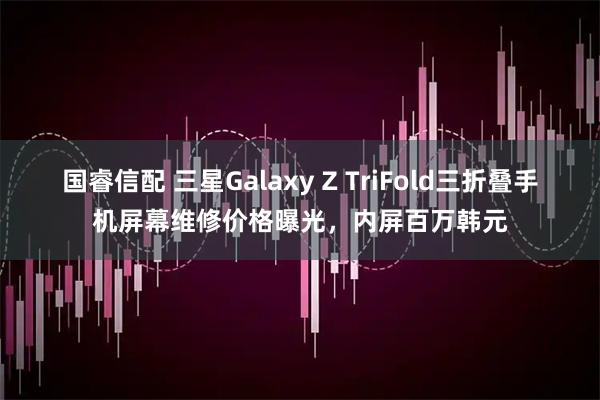 国睿信配 三星Galaxy Z TriFold三折叠手机屏幕维修价格曝光,内屏百万韩元