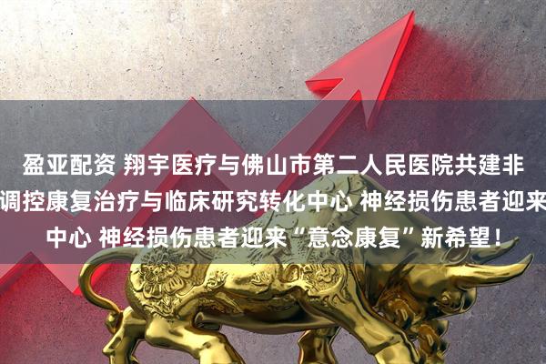 盈亚配资 翔宇医疗与佛山市第二人民医院共建非侵入式脑机接口神经调控康复治疗与临床研究转化中心 神经损伤患者迎来“意念康复”新希望！