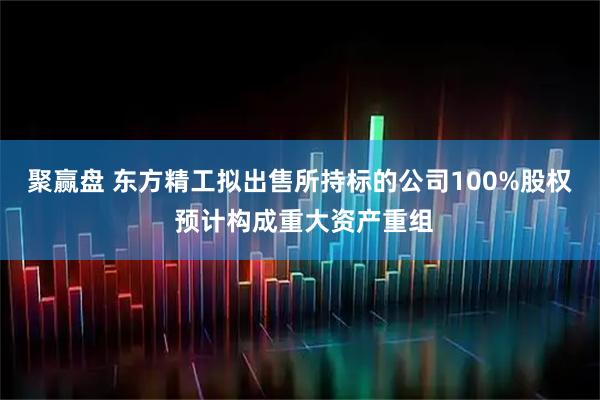 聚赢盘 东方精工拟出售所持标的公司100%股权 预计构成重大资产重组