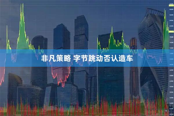 非凡策略 字节跳动否认造车