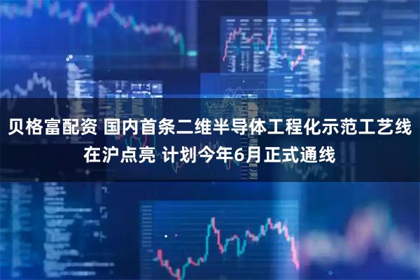 贝格富配资 国内首条二维半导体工程化示范工艺线在沪点亮 计划今年6月正式通线