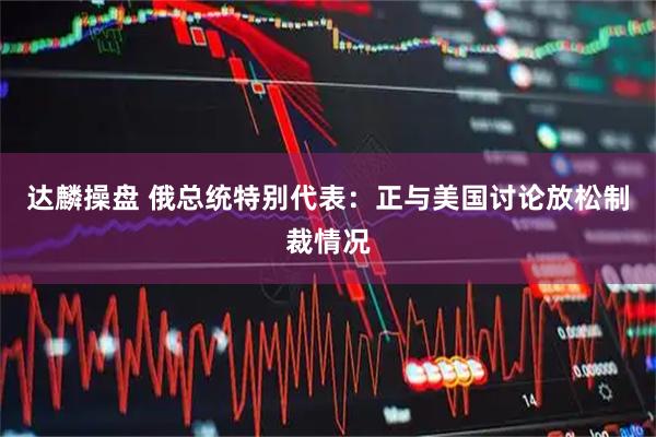 达麟操盘 俄总统特别代表：正与美国讨论放松制裁情况