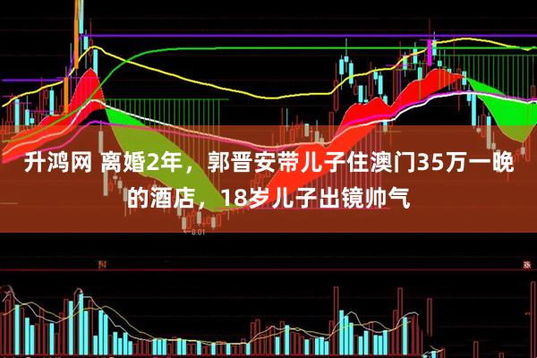 升鸿网 离婚2年，郭晋安带儿子住澳门35万一晚的酒店，18岁儿子出镜帅气