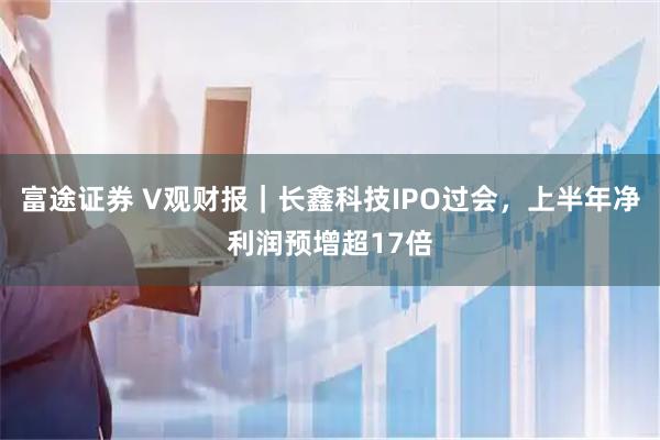 富途证券 V观财报｜长鑫科技IPO过会，上半年净利润预增超17倍