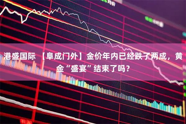 港盛国际 【阜成门外】金价年内已经跌了两成，黄金“盛宴”结束了吗？
